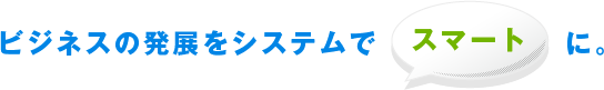 ビジネスの発展をシステムでスマートに