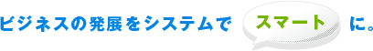 ビジネスの発展をシステムでスマートに